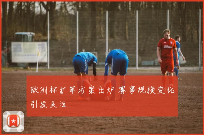 欧洲杯扩军方案出炉 赛事规模变化引发关注
