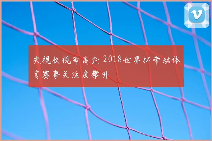 央视收视率高企 2018世界杯带动体育赛事关注度攀升