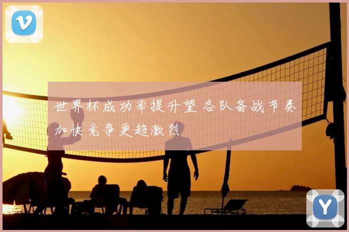 世界杯成功率提升望 各队备战节奏加快竞争更趋激烈