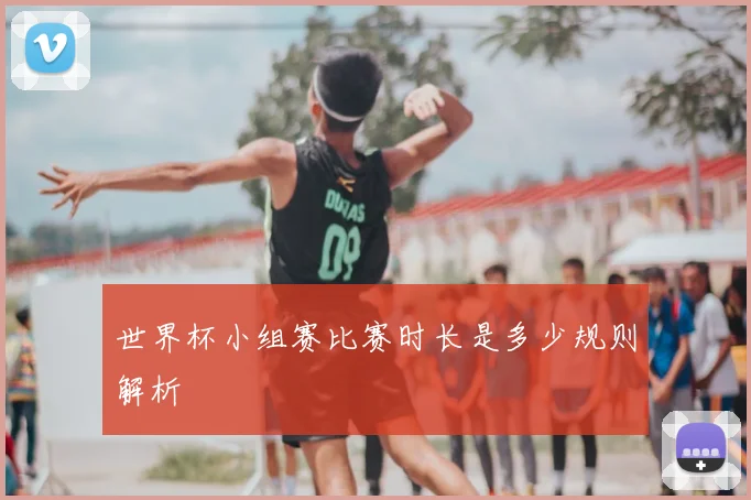 世界杯小组赛比赛时长是多少规则解析