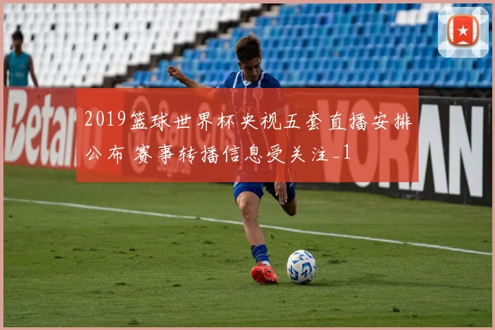 2019篮球世界杯央视五套直播安排公布 赛事转播信息受关注_1