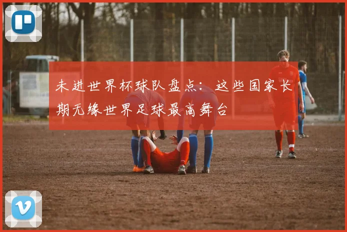 未进世界杯球队盘点:这些国家长期无缘世界足球最高舞台